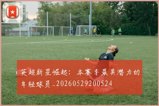 英超新星崛起:本赛季最具潜力的年轻球员_20260529200524